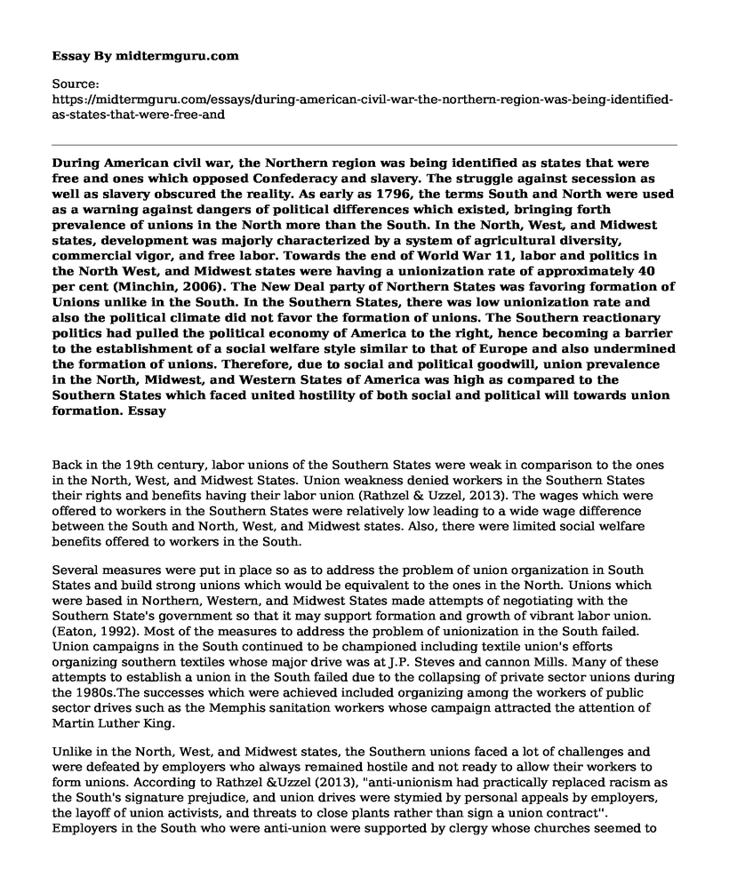 During American civil war, the Northern region was being identified as states that were free and ones which opposed Confederacy and slavery. The struggle against secession as well as slavery obscured the reality. As early as 1796, the terms South and North were used as a warning against dangers of political differences which existed, bringing forth prevalence of unions in the North more than the South. In the North, West, and Midwest states, development was majorly characterized by a system of agricultural diversity, commercial vigor, and free labor. Towards the end of World War 11, labor and politics in the North West, and Midwest states were having a unionization rate of approximately 40 per cent (Minchin, 2006). The New Deal party of Northern States was favoring formation of Unions unlike in the South. In the Southern States, there was low unionization rate and also the political climate did not favor the formation of unions. The Southern reactionary politics had pulled the political economy of America to the right, hence becoming a barrier to the establishment of a social welfare style similar to that of Europe and also undermined the formation of unions. Therefore, due to social and political goodwill, union prevalence in the North, Midwest, and Western States of America was high as compared to the Southern States which faced united hostility of both social and political will towards union formation.